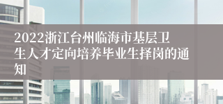 2022浙江台州临海市基层卫生人才定向培养毕业生择岗的通知