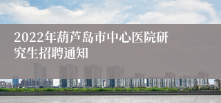 2022年葫芦岛市中心医院研究生招聘通知