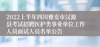 2022上半年四川雅安市汉源县考试招聘医护类事业单位工作人员面试人员名单公告