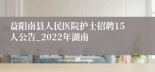 益阳南县人民医院护士招聘15人公告_2022年湖南