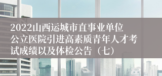 2022山西运城市直事业单位公立医院引进高素质青年人才考试成绩以及体检公告（七）