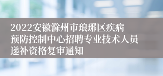 2022安徽滁州市琅琊区疾病预防控制中心招聘专业技术人员递补资格复审通知