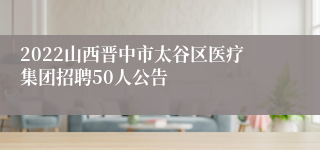 2022山西晋中市太谷区医疗集团招聘50人公告