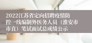 2022江苏省定向招聘疫情防控一线编制外医务人员（淮安市市直）笔试面试总成绩公示