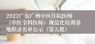 2022广东广州中医住院医师（中医全科医师）规范化培训基地拟录名单公示（第五批）