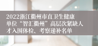 2022浙江衢州市直卫生健康单位“智汇衢州”高层次紧缺人才入围体检、考察递补名单