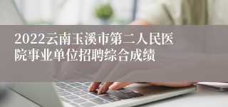 2022云南玉溪市第二人民医院事业单位招聘综合成绩