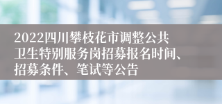 2022四川攀枝花市调整公共卫生特别服务岗招募报名时间、招募条件、笔试等公告