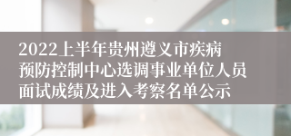 2022上半年贵州遵义市疾病预防控制中心选调事业单位人员面试成绩及进入考察名单公示