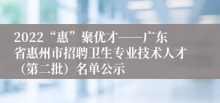 2022“惠”聚优才――广东省惠州市招聘卫生专业技术人才（第二批）名单公示