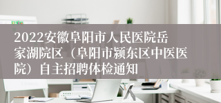 2022安徽阜阳市人民医院岳家湖院区（阜阳市颍东区中医医院）自主招聘体检通知