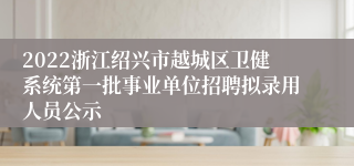 2022浙江绍兴市越城区卫健系统第一批事业单位招聘拟录用人员公示