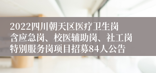 2022四川朝天区医疗卫生岗含应急岗、校医辅助岗、社工岗特别服务岗项目招募84人公告