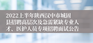 2022上半年陕西汉中市城固县招聘高层次及急需紧缺专业人才、医护人员专项招聘面试公告