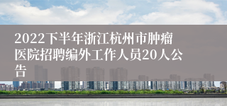 2022下半年浙江杭州市肿瘤医院招聘编外工作人员20人公告