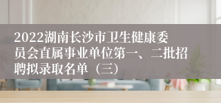 2022湖南长沙市卫生健康委员会直属事业单位第一、二批招聘拟录取名单（三）