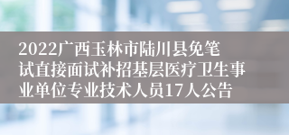 2022广西玉林市陆川县免笔试直接面试补招基层医疗卫生事业单位专业技术人员17人公告