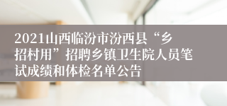 2021山西临汾市汾西县“乡招村用”招聘乡镇卫生院人员笔试成绩和体检名单公告