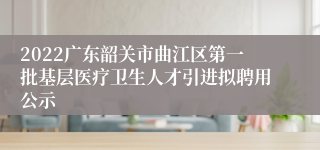 2022广东韶关市曲江区第一批基层医疗卫生人才引进拟聘用公示