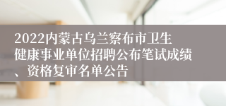 2022内蒙古乌兰察布市卫生健康事业单位招聘公布笔试成绩、资格复审名单公告