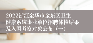 2022浙江金华市金东区卫生健康系统事业单位招聘体检结果及入围考察对象公布（一）