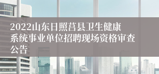 2022山东日照莒县卫生健康系统事业单位招聘现场资格审查公告