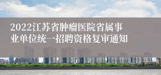 2022江苏省肿瘤医院省属事业单位统一招聘资格复审通知