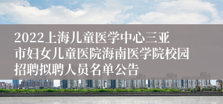 2022上海儿童医学中心三亚市妇女儿童医院海南医学院校园招聘拟聘人员名单公告