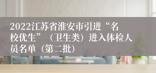 2022江苏省淮安市引进“名校优生”（卫生类）进入体检人员名单（第二批）