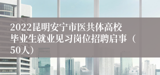 2022昆明安宁市医共体高校毕业生就业见习岗位招聘启事（50人）