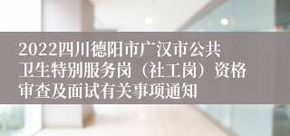 2022四川德阳市广汉市公共卫生特别服务岗（社工岗）资格审查及面试有关事项通知