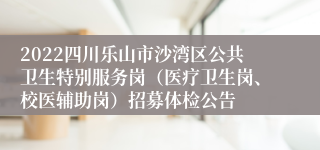 2022四川乐山市沙湾区公共卫生特别服务岗（医疗卫生岗、校医辅助岗）招募体检公告