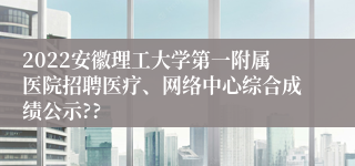 2022安徽理工大学第一附属医院招聘医疗、网络中心综合成绩公示??