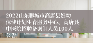 2022山东聊城市高唐县妇幼保健计划生育服务中心、高唐县中医院招聘备案制人员100人公告