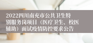 2022四川南充市公共卫生特别服务岗项目（医疗卫生、校医辅助）面试疫情防控要求公告