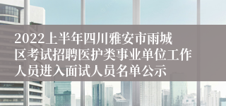2022上半年四川雅安市雨城区考试招聘医护类事业单位工作人员进入面试人员名单公示