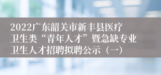 2022广东韶关市新丰县医疗卫生类“青年人才”暨急缺专业卫生人才招聘拟聘公示（一）