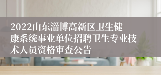 2022山东淄博高新区卫生健康系统事业单位招聘卫生专业技术人员资格审查公告