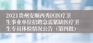 2021贵州安顺西秀区医疗卫生事业单位招聘急需紧缺医疗卫生专员体检情况公告（第四批）