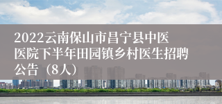 2022云南保山市昌宁县中医医院下半年田园镇乡村医生招聘公告（8人）