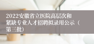 2022安徽省立医院高层次和紧缺专业人才招聘拟录用公示（第三批）