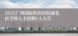 2022广西国际壮医医院康复医学科人才招聘1人公告