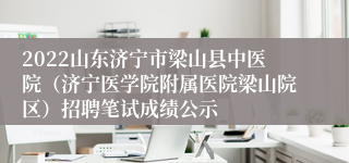 2022山东济宁市梁山县中医院（济宁医学院附属医院梁山院区）招聘笔试成绩公示