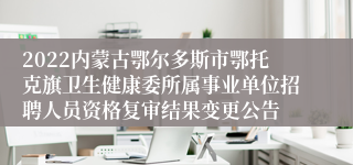 2022内蒙古鄂尔多斯市鄂托克旗卫生健康委所属事业单位招聘人员资格复审结果变更公告