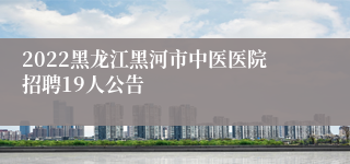 2022黑龙江黑河市中医医院招聘19人公告