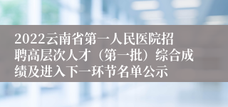 2022云南省第一人民医院招聘高层次人才（第一批）综合成绩及进入下一环节名单公示