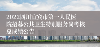 2022四川宜宾市第一人民医院招募公共卫生特别服务岗考核总成绩公告