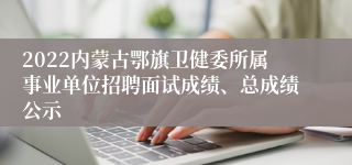 2022内蒙古鄂旗卫健委所属事业单位招聘面试成绩、总成绩公示