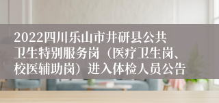 2022四川乐山市井研县公共卫生特别服务岗（医疗卫生岗、校医辅助岗）进入体检人员公告