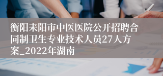 衡阳耒阳市中医医院公开招聘合同制卫生专业技术人员27人方案_2022年湖南